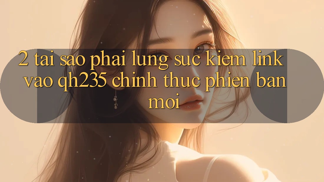 2. Tại Sao Phải Lùng sục Kiếm Link Vào qh235 Chính Thức Phiên bản mới? 2. Tại Sao Phải Lùng sục Kiếm Link Vào qh235 Chính Thức Phiên bản mới?