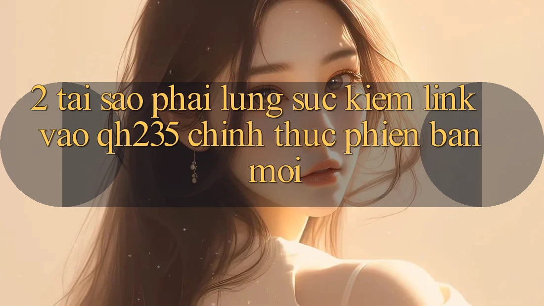 2. Tại Sao Phải Lùng sục Kiếm Link Vào qh235 Chính Thức Phiên bản mới? 2. Tại Sao Phải Lùng sục Kiếm Link Vào qh235 Chính Thức Phiên bản mới?
