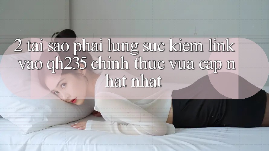 2. Tại Sao Phải Lùng sục Kiếm Link Vào qh235 Chính Thức Vừa cập nhật Nhất? 2. Tại Sao Phải Lùng sục Kiếm Link Vào qh235 Chính Thức Vừa cập nhật Nhất?