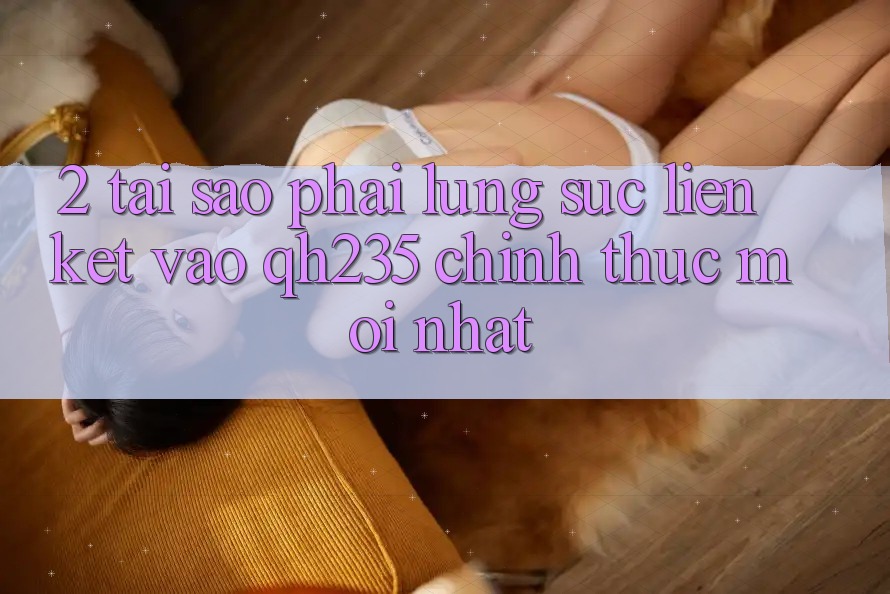 2. Tại Sao Phải Lùng sục Liên kết Vào qh235 Chính Thức Mới Nhất?
