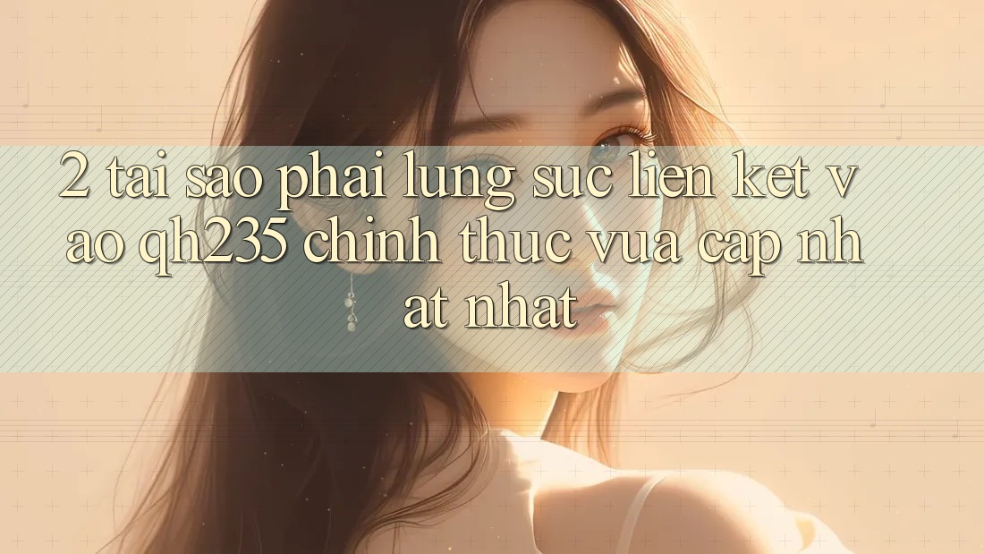 2. Tại Sao Phải Lùng sục Liên kết Vào qh235 Chính Thức Vừa cập nhật Nhất? 2. Tại Sao Phải Lùng sục Liên kết Vào qh235 Chính Thức Vừa cập nhật Nhất?