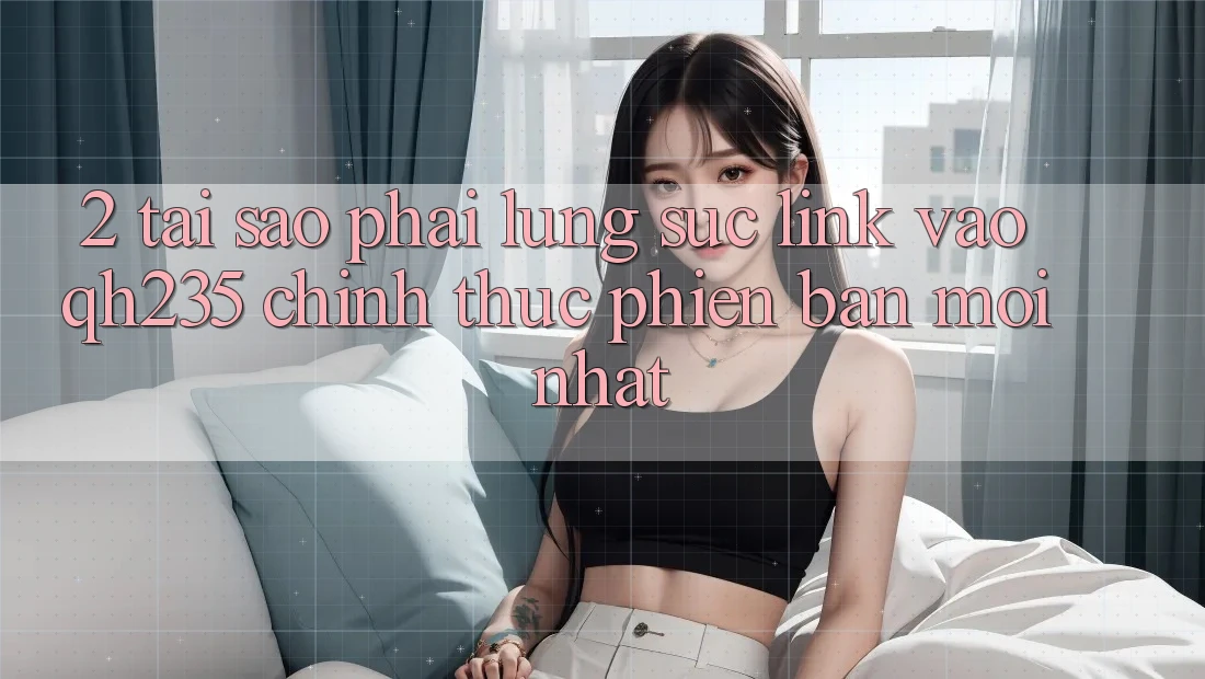 2. Tại Sao Phải Lùng sục Link Vào qh235 Chính Thức Phiên bản mới Nhất? 2. Tại Sao Phải Lùng sục Link Vào qh235 Chính Thức Phiên bản mới Nhất?