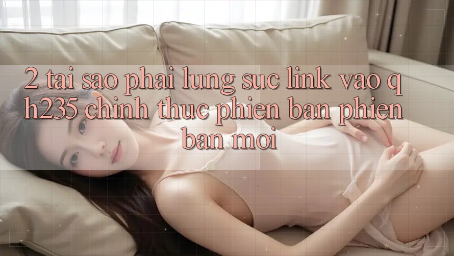 2. Tại Sao Phải Lùng sục Link Vào qh235 Chính Thức Phiên bản phiên bản mới? 2. Tại Sao Phải Lùng sục Link Vào qh235 Chính Thức Phiên bản phiên bản mới?