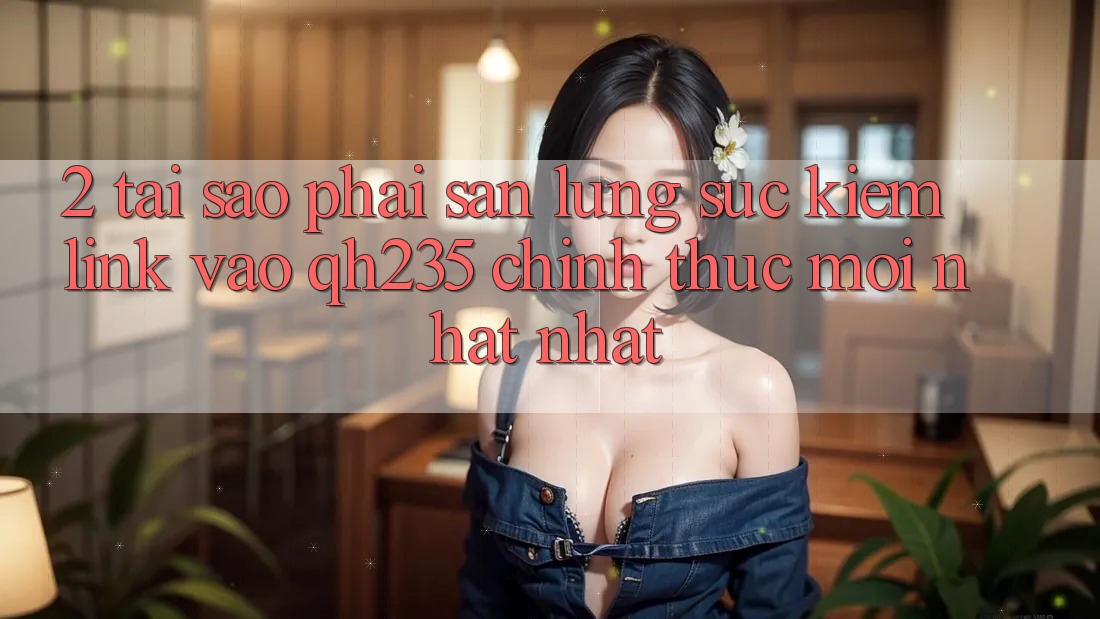 2. Tại Sao Phải Săn lùng sục kiếm Link Vào qh235 Chính Thức Mới nhất Nhất? 2. Tại Sao Phải Săn lùng sục kiếm Link Vào qh235 Chính Thức Mới nhất Nhất?