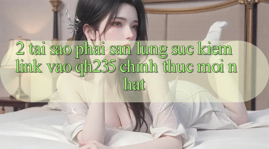 2. Tại Sao Phải Săn lùng sục Kiếm Link Vào qh235 Chính Thức Mới Nhất? 2. Tại Sao Phải Săn lùng sục Kiếm Link Vào qh235 Chính Thức Mới Nhất?