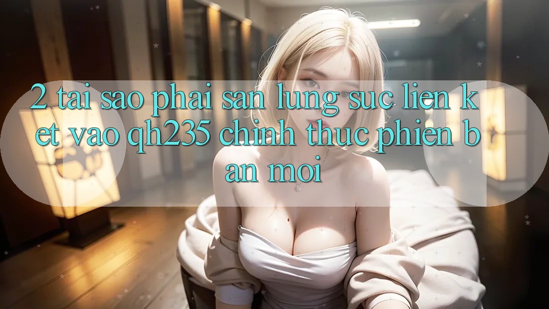 2. Tại Sao Phải Săn lùng sục Liên kết Vào qh235 Chính Thức Phiên bản mới? 2. Tại Sao Phải Săn lùng sục Liên kết Vào qh235 Chính Thức Phiên bản mới?