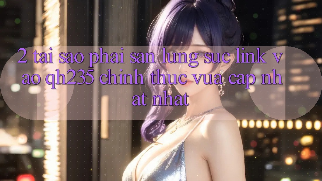2. Tại Sao Phải Săn lùng sục Link Vào qh235 Chính Thức Vừa cập nhật Nhất? 2. Tại Sao Phải Săn lùng sục Link Vào qh235 Chính Thức Vừa cập nhật Nhất?