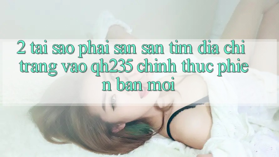 2. Tại Sao Phải Săn săn tìm Địa chỉ trang Vào qh235 Chính Thức Phiên bản mới? 2. Tại Sao Phải Săn săn tìm Địa chỉ trang Vào qh235 Chính Thức Phiên bản mới?