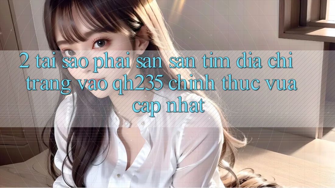 2. Tại Sao Phải Săn săn tìm Địa chỉ trang Vào qh235 Chính Thức Vừa cập nhật?