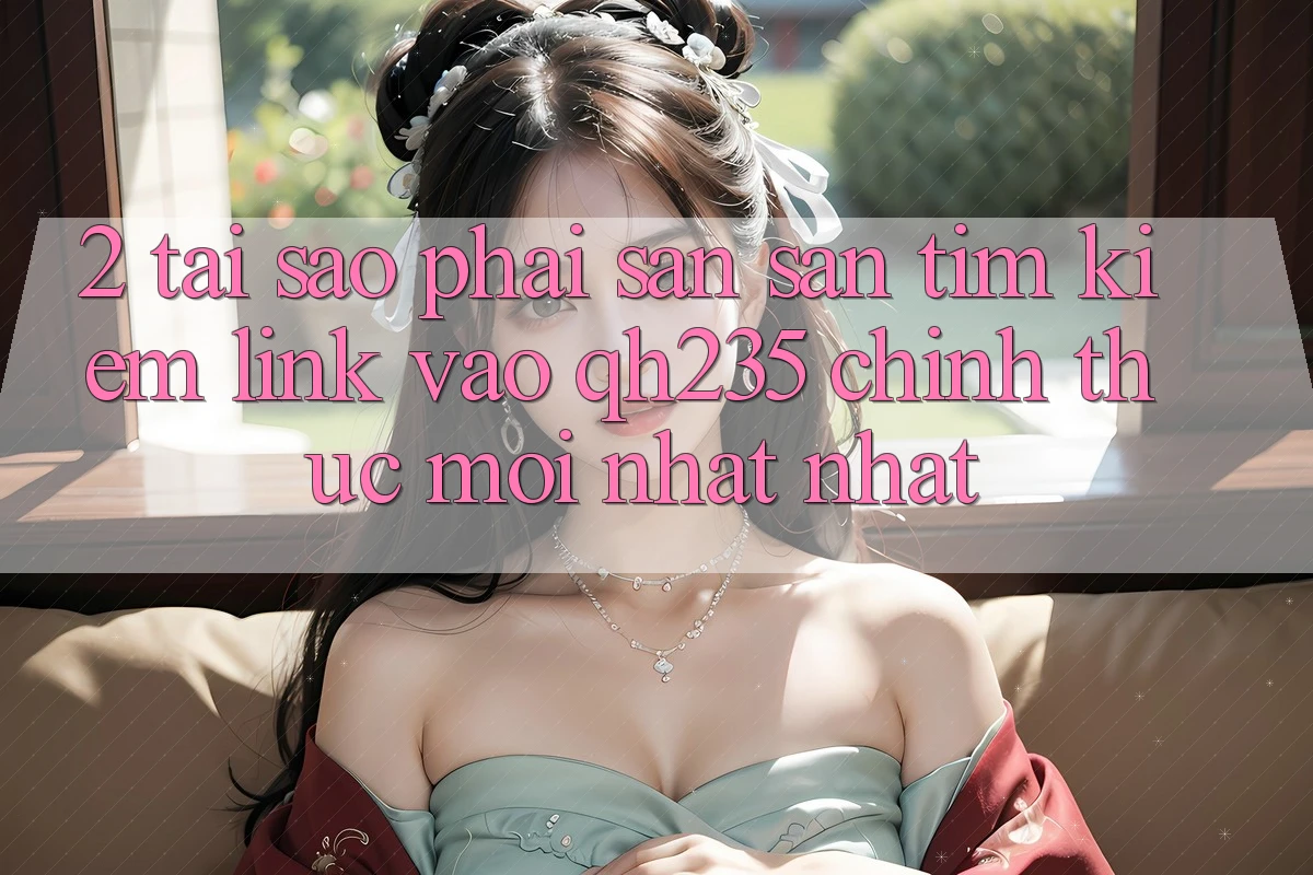 2. Tại Sao Phải Săn săn tìm Kiếm Link Vào qh235 Chính Thức Mới nhất Nhất? 2. Tại Sao Phải Săn săn tìm Kiếm Link Vào qh235 Chính Thức Mới nhất Nhất?