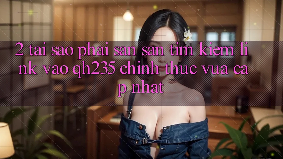 2. Tại Sao Phải Săn săn tìm Kiếm Link Vào qh235 Chính Thức Vừa cập nhật? 2. Tại Sao Phải Săn săn tìm Kiếm Link Vào qh235 Chính Thức Vừa cập nhật?