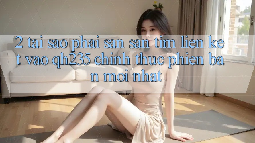 2. Tại Sao Phải Săn săn tìm Liên kết Vào qh235 Chính Thức Phiên bản mới Nhất? 2. Tại Sao Phải Săn săn tìm Liên kết Vào qh235 Chính Thức Phiên bản mới Nhất?