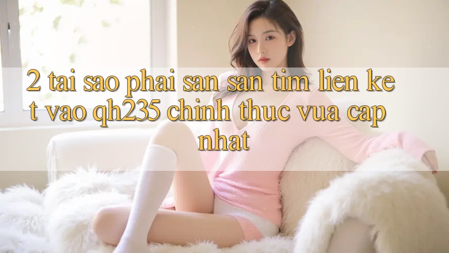2. Tại Sao Phải Săn săn tìm Liên kết Vào qh235 Chính Thức Vừa cập nhật? 2. Tại Sao Phải Săn săn tìm Liên kết Vào qh235 Chính Thức Vừa cập nhật?