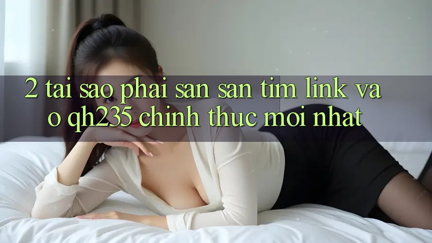 2. Tại Sao Phải Săn săn tìm Link Vào qh235 Chính Thức Mới Nhất?