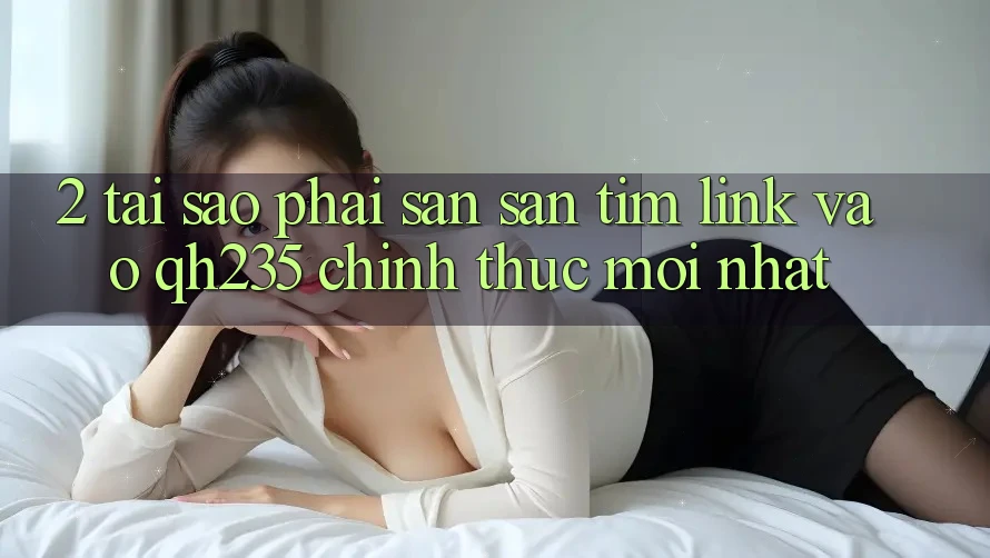 2. Tại Sao Phải Săn săn tìm Link Vào qh235 Chính Thức Mới Nhất? 2. Tại Sao Phải Săn săn tìm Link Vào qh235 Chính Thức Mới Nhất?
