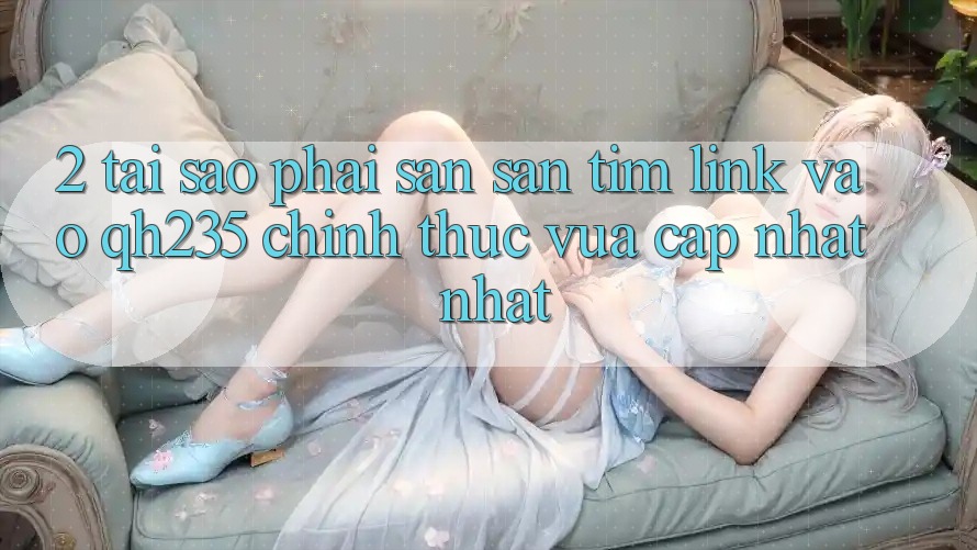 2. Tại Sao Phải Săn săn tìm Link Vào qh235 Chính Thức Vừa cập nhật Nhất?
