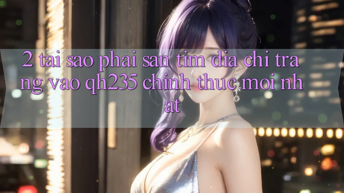 2. Tại Sao Phải Săn tìm Địa chỉ trang Vào qh235 Chính Thức Mới Nhất? 2. Tại Sao Phải Săn tìm Địa chỉ trang Vào qh235 Chính Thức Mới Nhất?