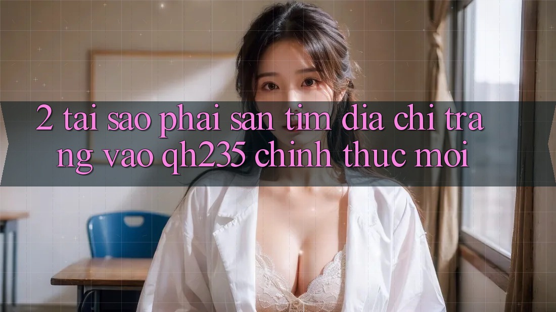 2. Tại Sao Phải Săn tìm Địa chỉ trang Vào qh235 Chính Thức Mới?