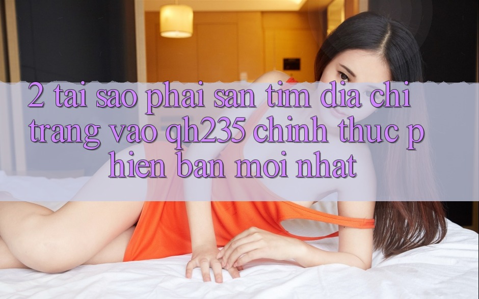 2. Tại Sao Phải Săn tìm Địa chỉ trang Vào qh235 Chính Thức Phiên bản mới Nhất? 2. Tại Sao Phải Săn tìm Địa chỉ trang Vào qh235 Chính Thức Phiên bản mới Nhất?