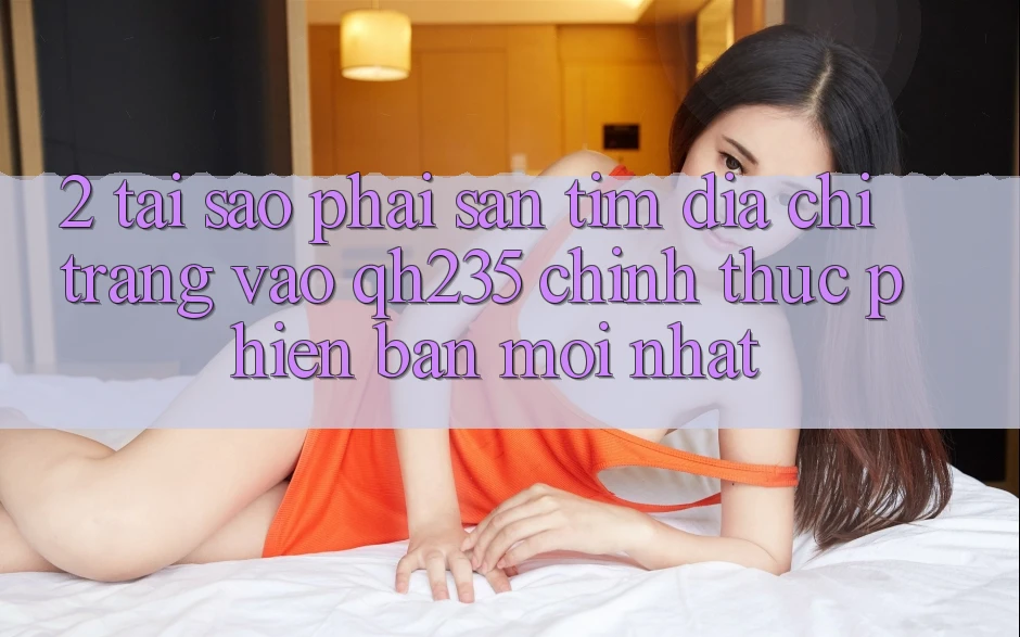 2. Tại Sao Phải Săn tìm Địa chỉ trang Vào qh235 Chính Thức Phiên bản mới Nhất? 2. Tại Sao Phải Săn tìm Địa chỉ trang Vào qh235 Chính Thức Phiên bản mới Nhất?