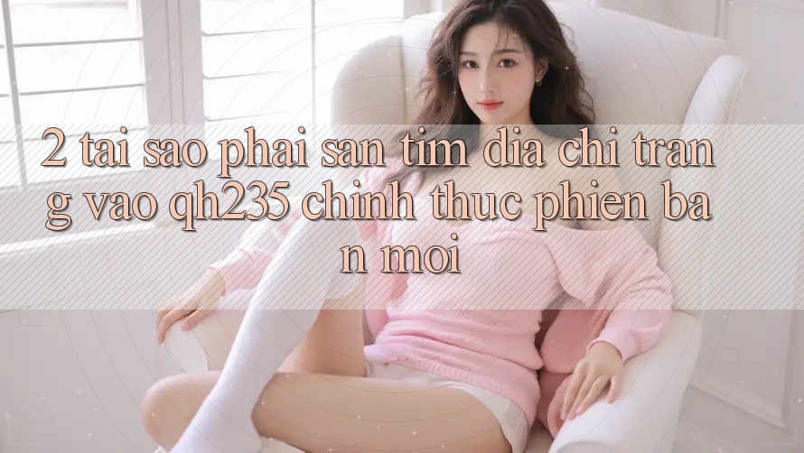2. Tại Sao Phải Săn tìm Địa chỉ trang Vào qh235 Chính Thức Phiên bản mới?