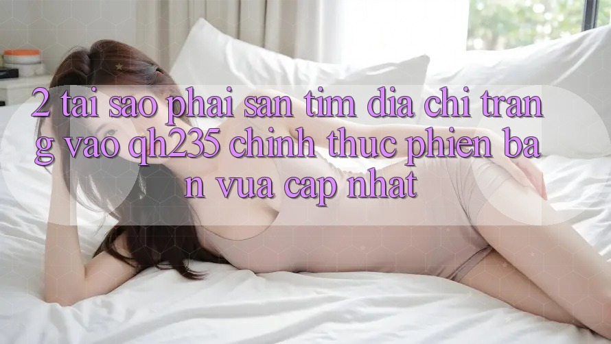 2. Tại Sao Phải Săn tìm Địa chỉ trang Vào qh235 Chính Thức Phiên bản vừa cập nhật? 2. Tại Sao Phải Săn tìm Địa chỉ trang Vào qh235 Chính Thức Phiên bản vừa cập nhật?