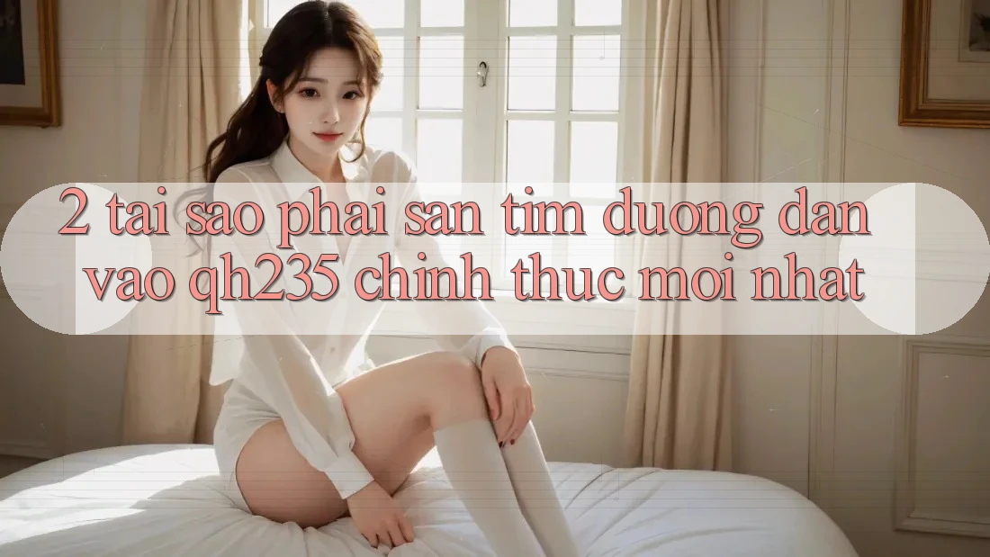 2. Tại Sao Phải Săn tìm Đường dẫn Vào qh235 Chính Thức Mới Nhất? 2. Tại Sao Phải Săn tìm Đường dẫn Vào qh235 Chính Thức Mới Nhất?