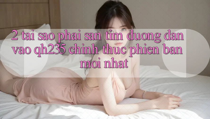 2. Tại Sao Phải Săn tìm Đường dẫn Vào qh235 Chính Thức Phiên bản mới Nhất? 2. Tại Sao Phải Săn tìm Đường dẫn Vào qh235 Chính Thức Phiên bản mới Nhất?