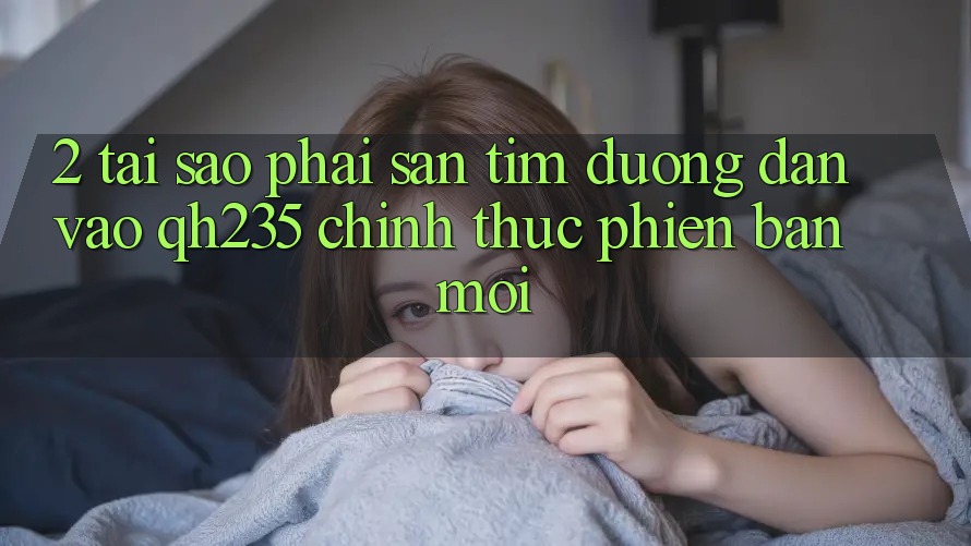 2. Tại Sao Phải Săn tìm Đường dẫn Vào qh235 Chính Thức Phiên bản mới? 2. Tại Sao Phải Săn tìm Đường dẫn Vào qh235 Chính Thức Phiên bản mới?