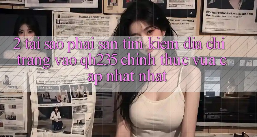 2. Tại Sao Phải Săn tìm kiếm Địa chỉ trang Vào qh235 Chính Thức Vừa cập nhật Nhất? 2. Tại Sao Phải Săn tìm kiếm Địa chỉ trang Vào qh235 Chính Thức Vừa cập nhật Nhất?