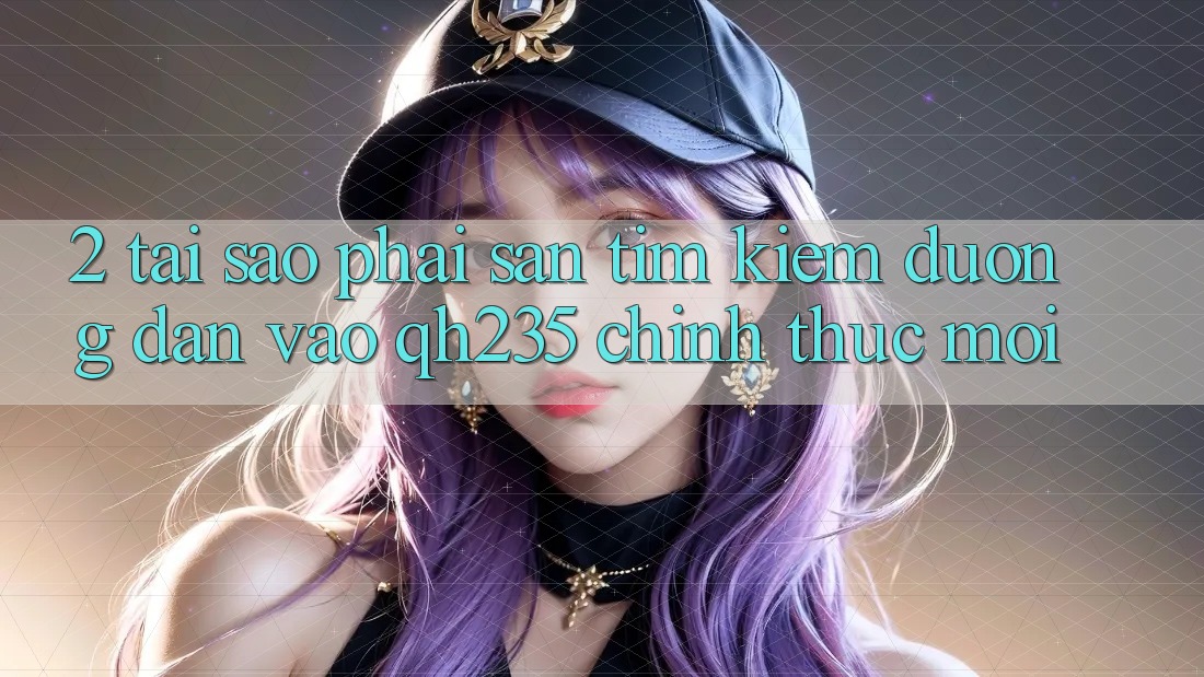 2. Tại Sao Phải Săn tìm Kiếm Đường dẫn Vào qh235 Chính Thức Mới?