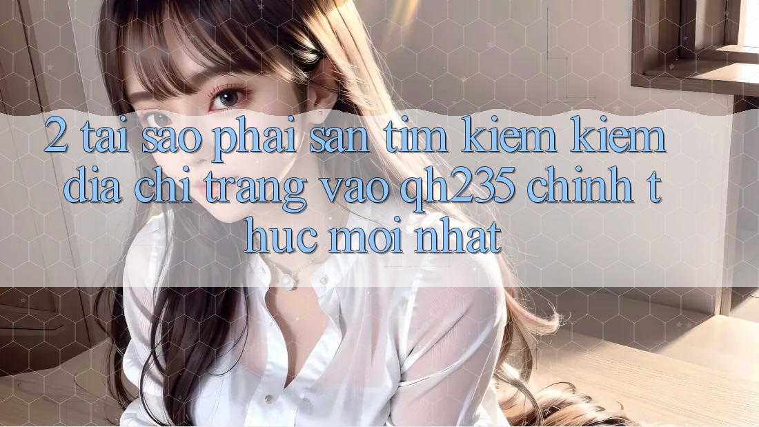 2. Tại Sao Phải Săn tìm kiếm Kiếm Địa chỉ trang Vào qh235 Chính Thức Mới Nhất?