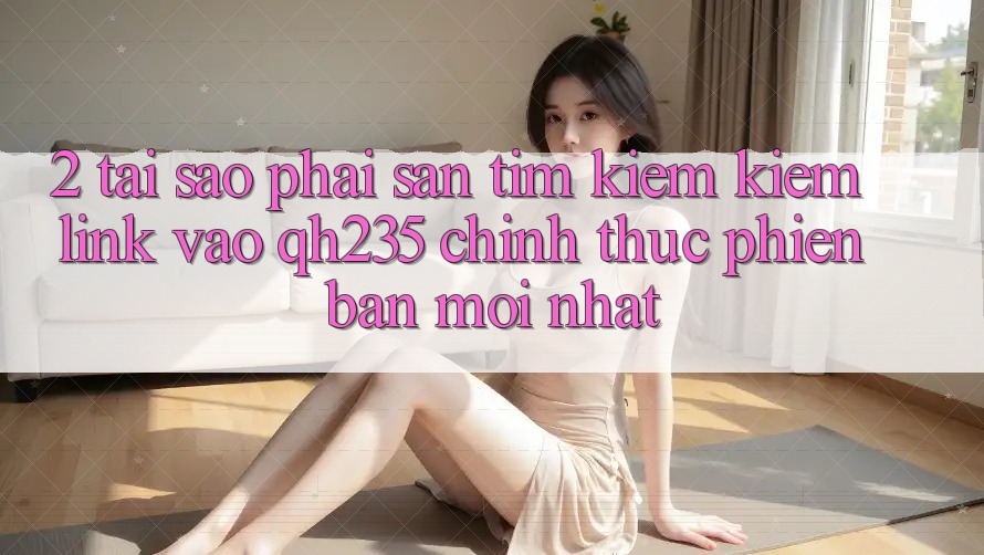 2. Tại Sao Phải Săn tìm kiếm Kiếm Link Vào qh235 Chính Thức Phiên bản mới Nhất?