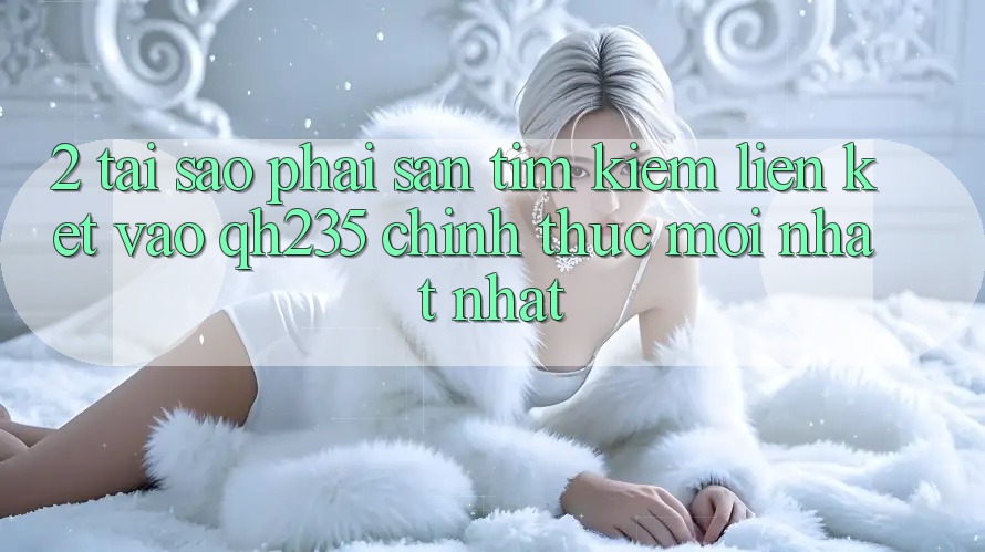 2. Tại Sao Phải Săn tìm Kiếm Liên kết Vào qh235 Chính Thức Mới nhất Nhất?