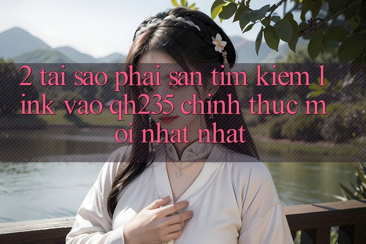 2. Tại Sao Phải Săn tìm Kiếm Link Vào qh235 Chính Thức Mới nhất Nhất? 2. Tại Sao Phải Săn tìm Kiếm Link Vào qh235 Chính Thức Mới nhất Nhất?