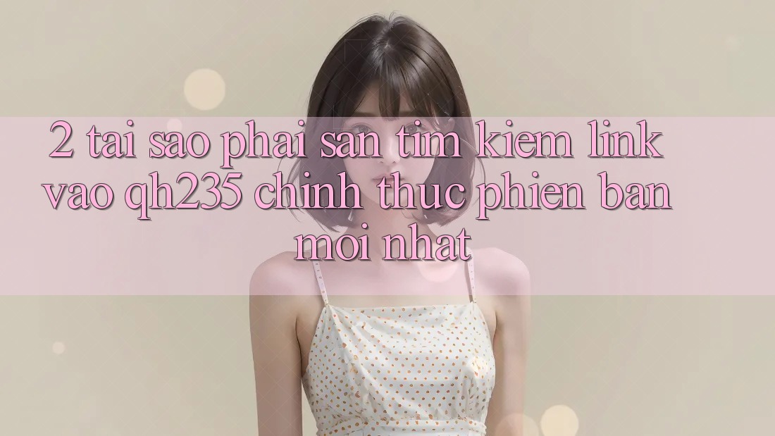 2. Tại Sao Phải Săn tìm Kiếm Link Vào qh235 Chính Thức Phiên bản mới Nhất? 2. Tại Sao Phải Săn tìm Kiếm Link Vào qh235 Chính Thức Phiên bản mới Nhất?