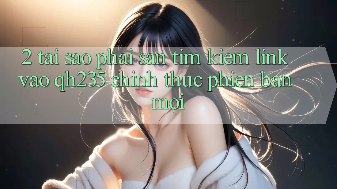 2. Tại Sao Phải Săn tìm Kiếm Link Vào qh235 Chính Thức Phiên bản mới? 2. Tại Sao Phải Săn tìm Kiếm Link Vào qh235 Chính Thức Phiên bản mới?