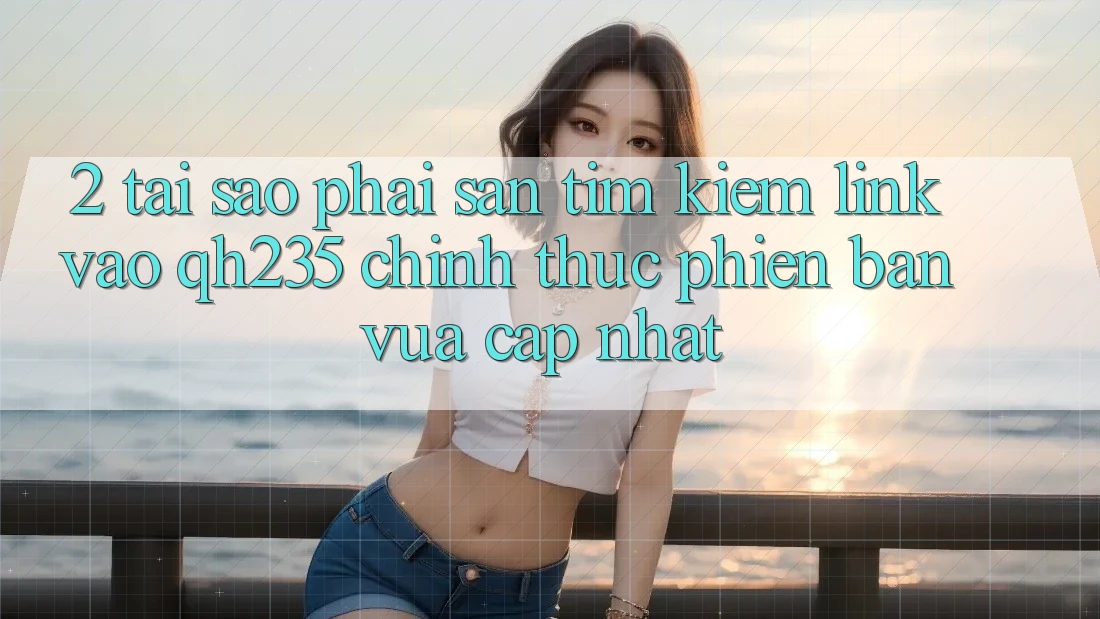 2. Tại Sao Phải Săn tìm Kiếm Link Vào qh235 Chính Thức Phiên bản vừa cập nhật?