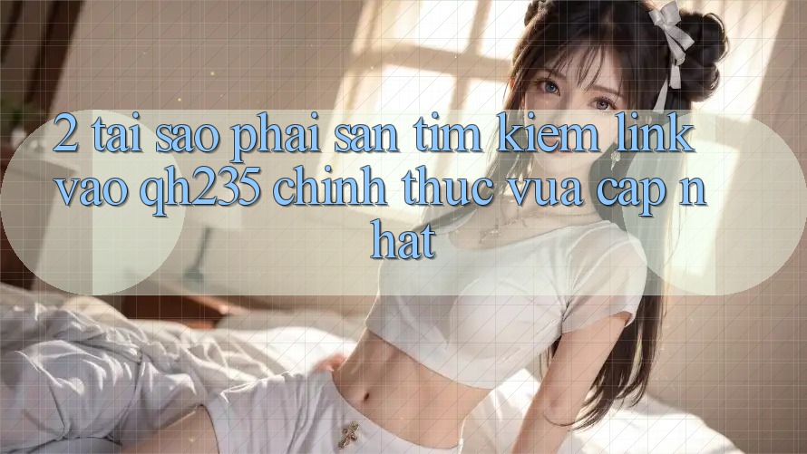 2. Tại Sao Phải Săn tìm Kiếm Link Vào qh235 Chính Thức Vừa cập nhật?