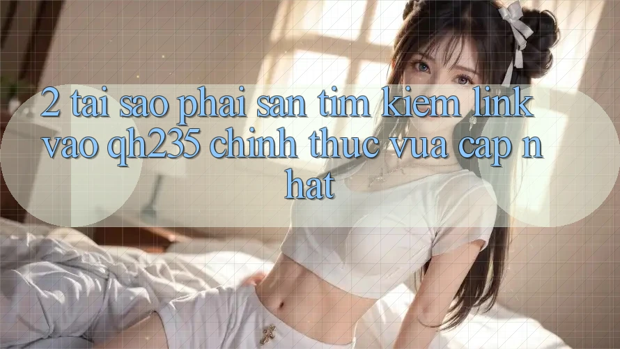 2. Tại Sao Phải Săn tìm Kiếm Link Vào qh235 Chính Thức Vừa cập nhật? 2. Tại Sao Phải Săn tìm Kiếm Link Vào qh235 Chính Thức Vừa cập nhật?