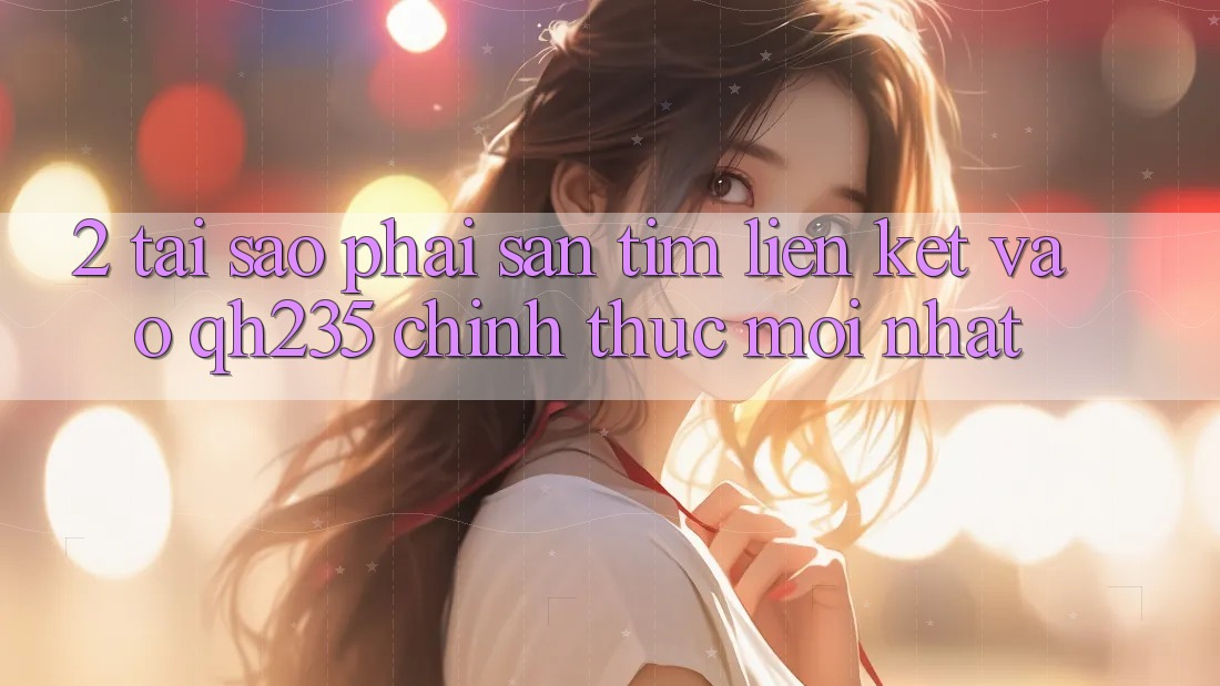 2. Tại Sao Phải Săn tìm Liên kết Vào qh235 Chính Thức Mới Nhất? 2. Tại Sao Phải Săn tìm Liên kết Vào qh235 Chính Thức Mới Nhất?