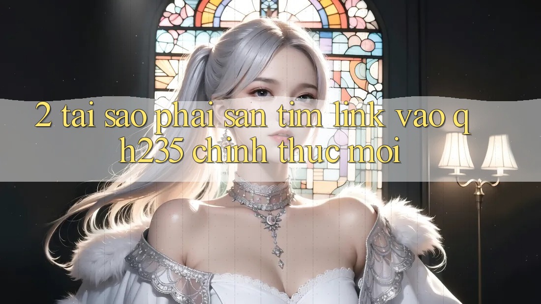 2. Tại Sao Phải Săn tìm Link Vào qh235 Chính Thức Mới? 2. Tại Sao Phải Săn tìm Link Vào qh235 Chính Thức Mới?