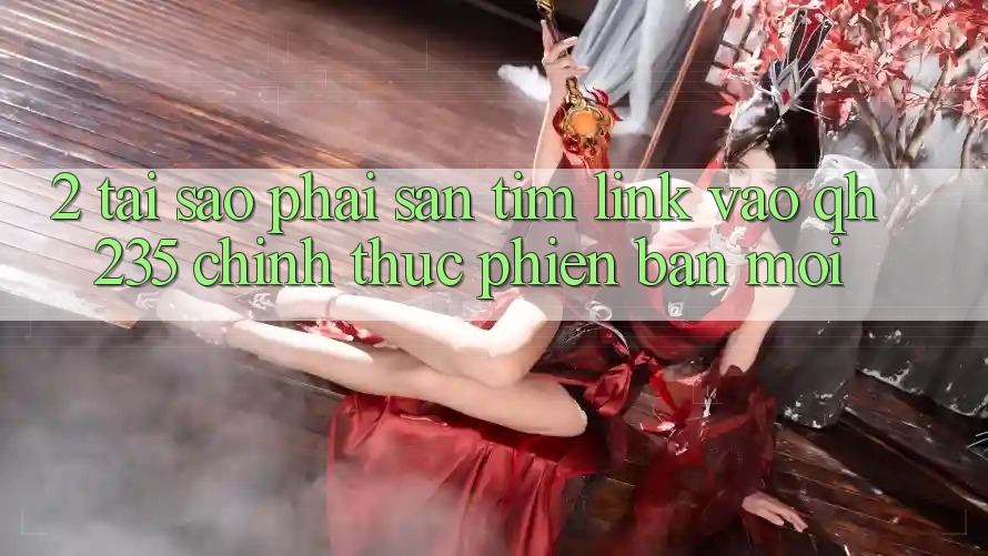 2. Tại Sao Phải Săn tìm Link Vào qh235 Chính Thức Phiên bản mới? 2. Tại Sao Phải Săn tìm Link Vào qh235 Chính Thức Phiên bản mới?