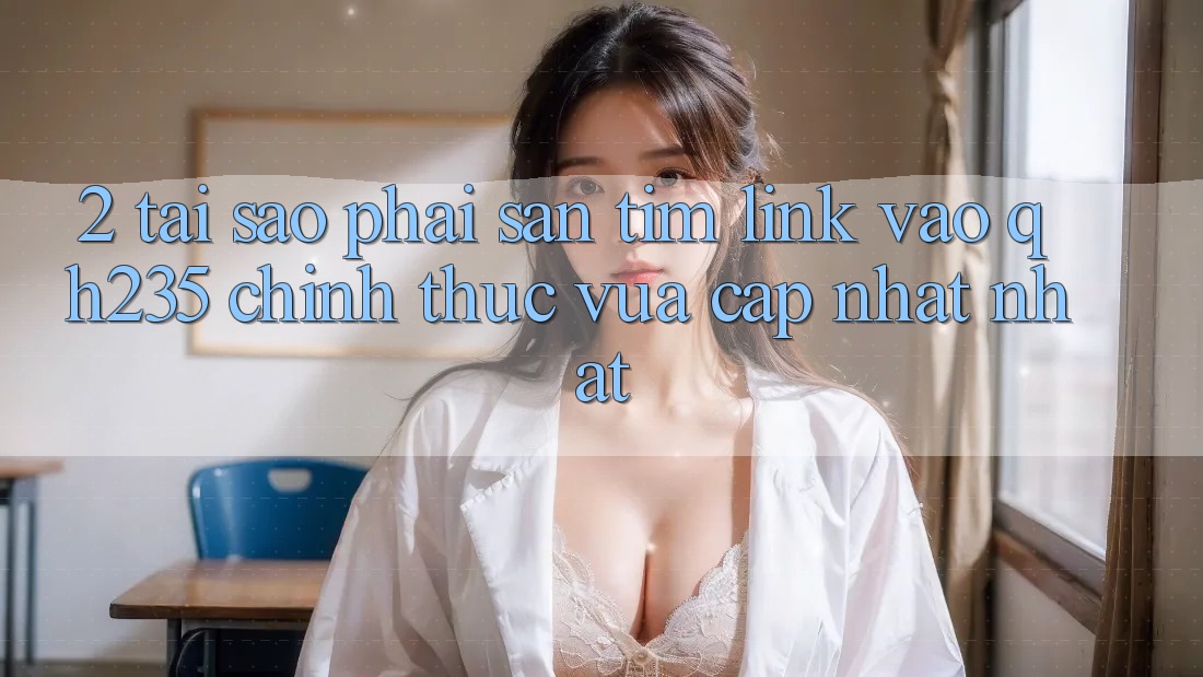 2. Tại Sao Phải Săn tìm Link Vào qh235 Chính Thức Vừa cập nhật Nhất? 2. Tại Sao Phải Săn tìm Link Vào qh235 Chính Thức Vừa cập nhật Nhất?