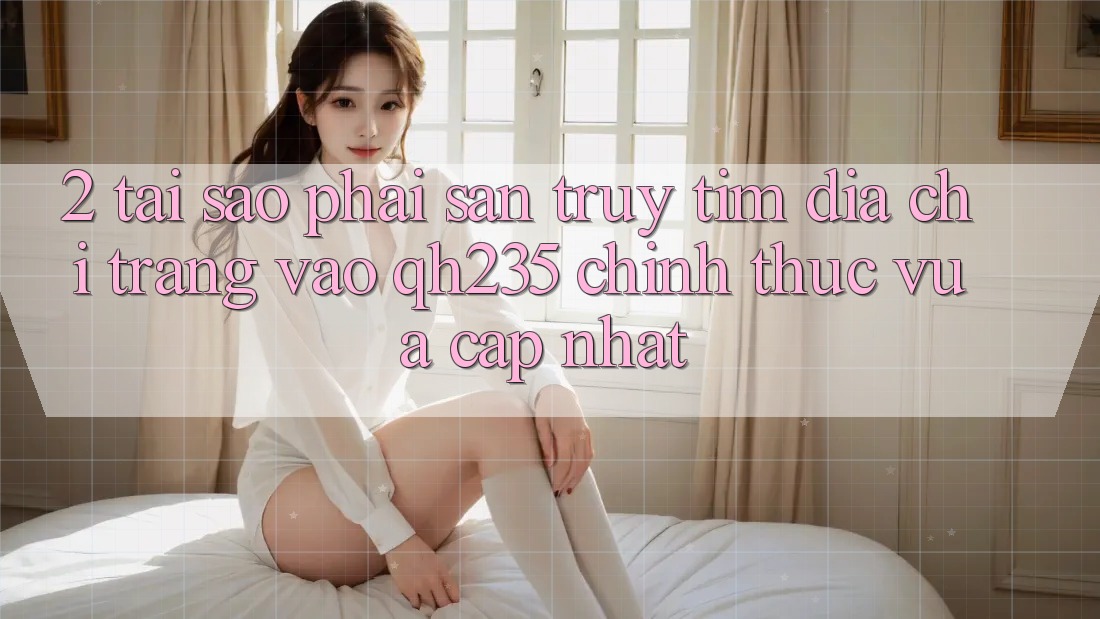 2. Tại Sao Phải Săn truy tìm Địa chỉ trang Vào qh235 Chính Thức Vừa cập nhật?