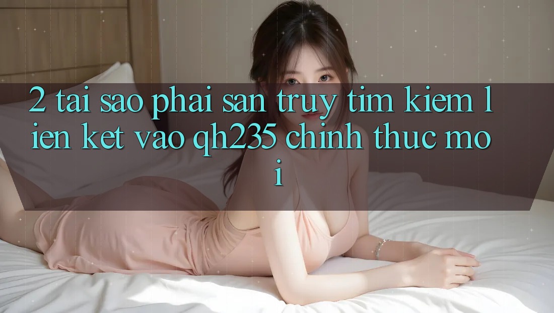 2. Tại Sao Phải Săn truy tìm Kiếm Liên kết Vào qh235 Chính Thức Mới? 2. Tại Sao Phải Săn truy tìm Kiếm Liên kết Vào qh235 Chính Thức Mới?