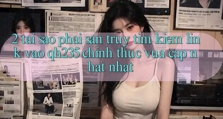 2. Tại Sao Phải Săn truy tìm Kiếm Link Vào qh235 Chính Thức Vừa cập nhật Nhất? 2. Tại Sao Phải Săn truy tìm Kiếm Link Vào qh235 Chính Thức Vừa cập nhật Nhất?