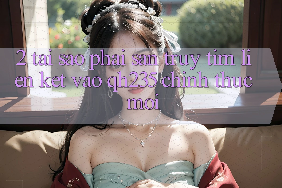 2. Tại Sao Phải Săn truy tìm Liên kết Vào qh235 Chính Thức Mới?
