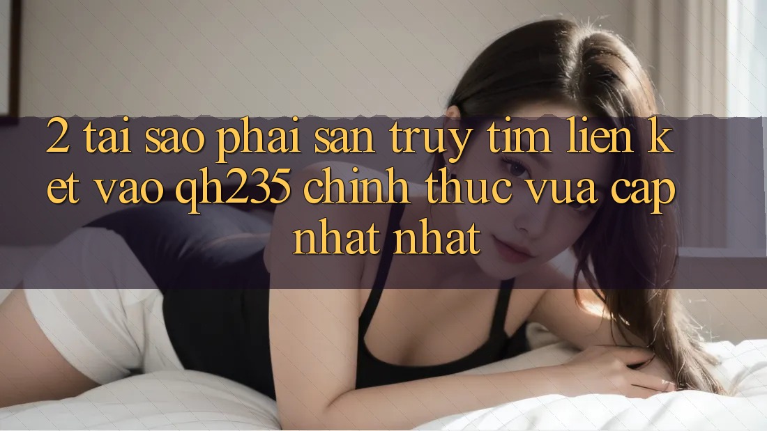 2. Tại Sao Phải Săn truy tìm Liên kết Vào qh235 Chính Thức Vừa cập nhật Nhất?