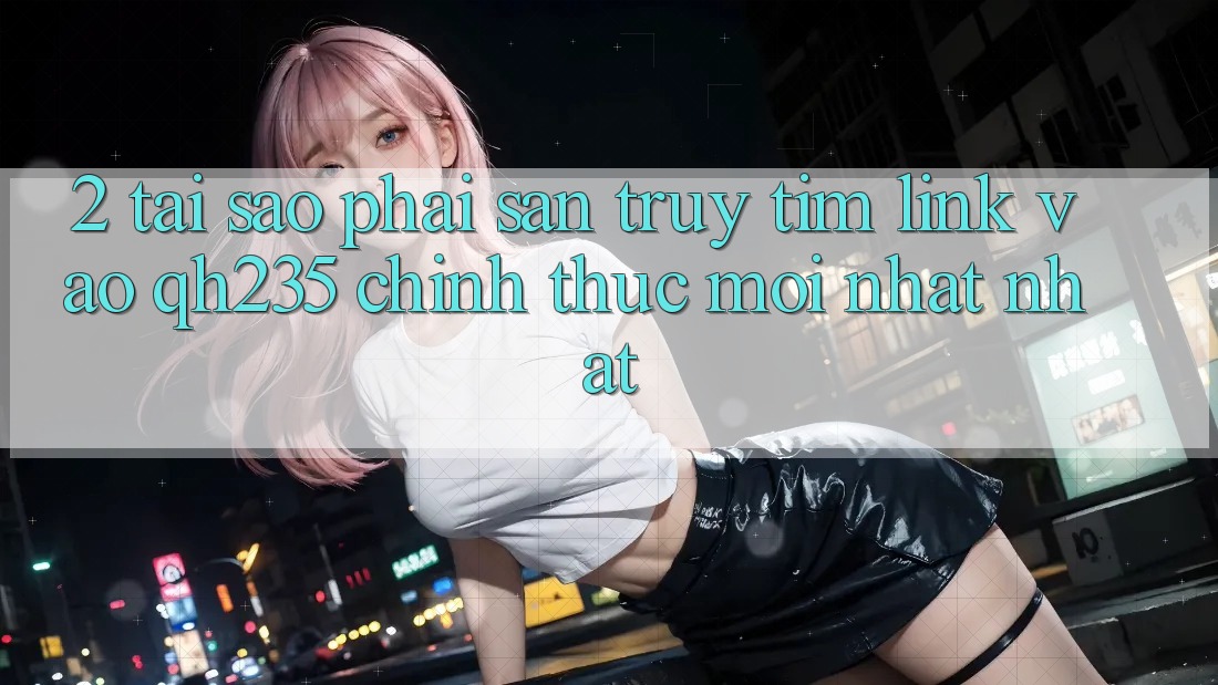2. Tại Sao Phải Săn truy tìm Link Vào qh235 Chính Thức Mới nhất Nhất? 2. Tại Sao Phải Săn truy tìm Link Vào qh235 Chính Thức Mới nhất Nhất?
